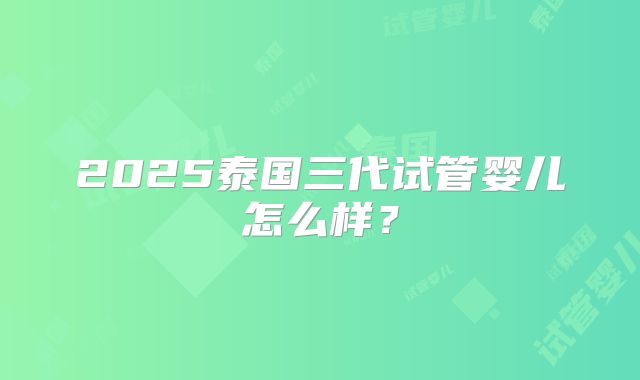 2025泰国三代试管婴儿怎么样?
