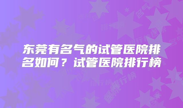 东莞有名气的试管医院排名如何?试管医院排行榜