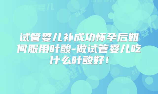 试管婴儿补成功怀孕后如何服用叶酸-做试管婴儿吃什么叶酸好！