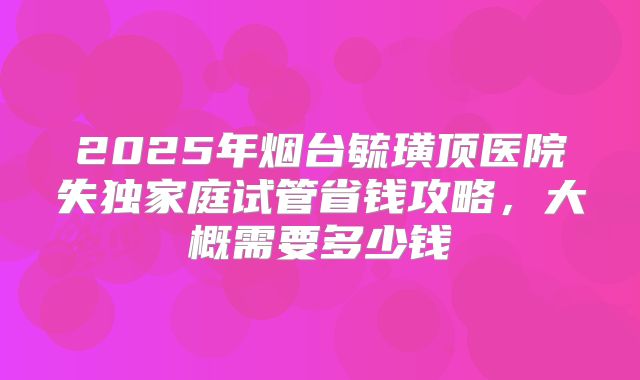 2025年烟台毓璜顶医院失独家庭试管省钱攻略，大概需要多少钱