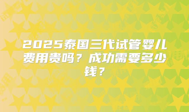 2025泰国三代试管婴儿费用贵吗?成功需要多少钱?