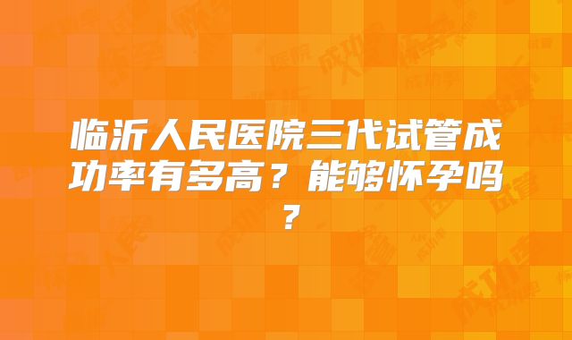 临沂人民医院三代试管成功率有多高？能够怀孕吗？