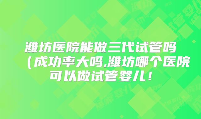 潍坊医院能做三代试管吗（成功率大吗,潍坊哪个医院可以做试管婴儿！