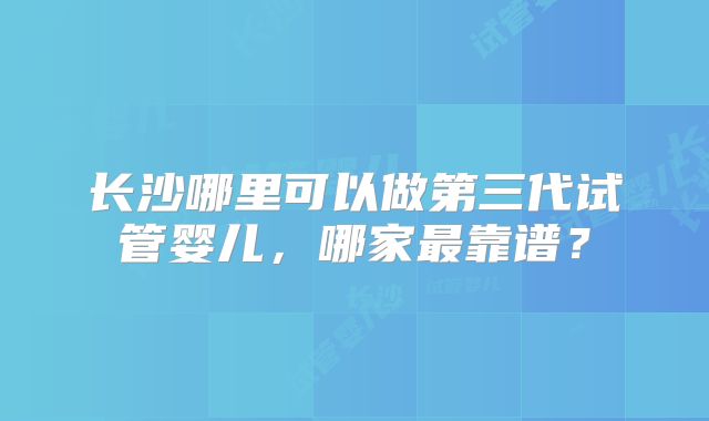 长沙哪里可以做第三代试管婴儿,哪家最靠谱?