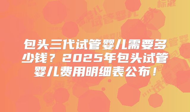 包头三代试管婴儿需要多少钱?2025年包头试管婴儿费用明细表公布!