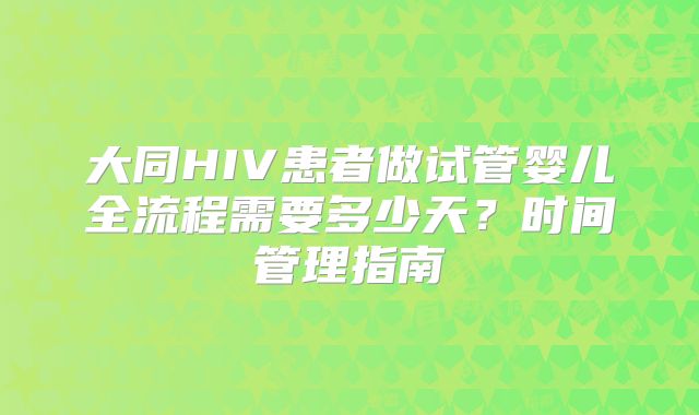 大同HIV患者做试管婴儿全流程需要多少天？时间管理指南
