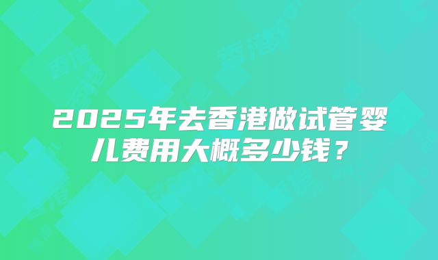 2025年去香港做试管婴儿费用大概多少钱?