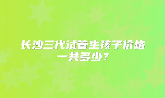 长沙三代试管生孩子价格一共多少？