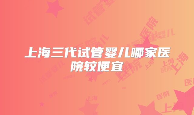 上海三代试管婴儿哪家医院较便宜