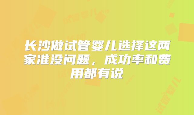 长沙做试管婴儿选择这两家准没问题,成功率和费用都有说