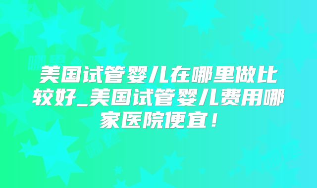 美国试管婴儿在哪里做比较好_美国试管婴儿费用哪家医院便宜！