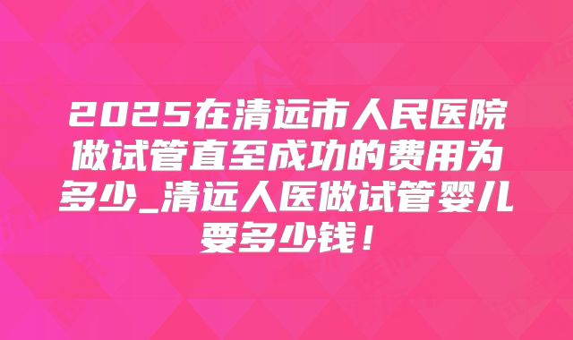 2025在清远市人民医院做试管直至成功的费用为多少_清远人医做试管婴儿要多少钱!