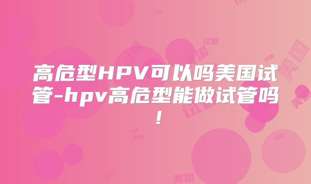 高危型HPV可以吗美国试管-hpv高危型能做试管吗!