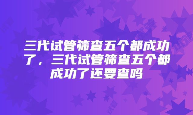三代试管筛查五个都成功了,三代试管筛查五个都成功了还要查吗