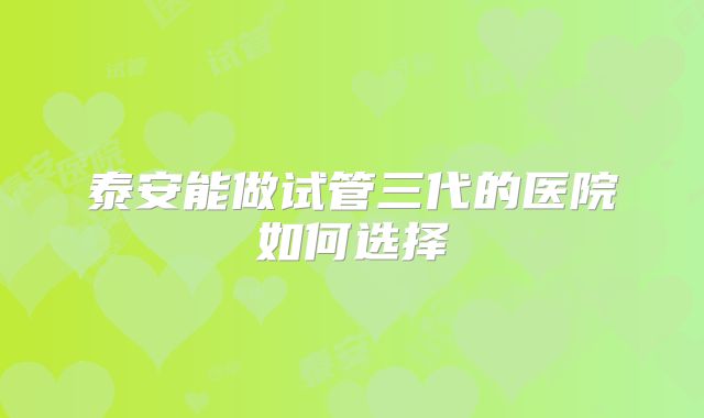 泰安能做试管三代的医院如何选择