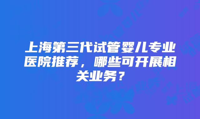 上海第三代试管婴儿专业医院推荐,哪些可开展相关业务?