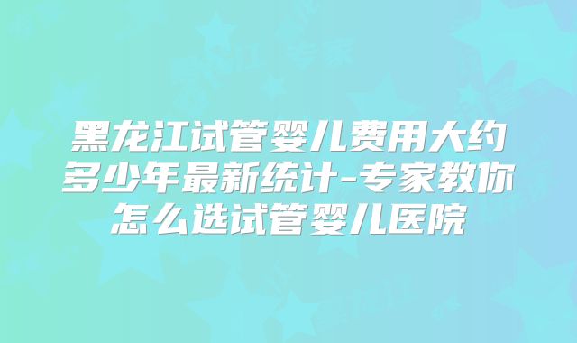 黑龙江试管婴儿费用大约多少年最新统计-专家教你怎么选试管婴儿医院