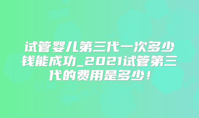 试管婴儿第三代一次多少钱能成功_2021试管第三代的费用是多少!