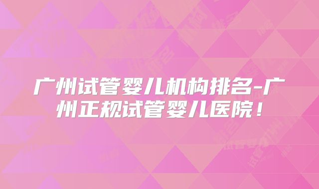 广州试管婴儿机构排名-广州正规试管婴儿医院！