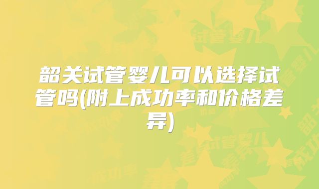 韶关试管婴儿可以选择试管吗(附上成功率和价格差异)