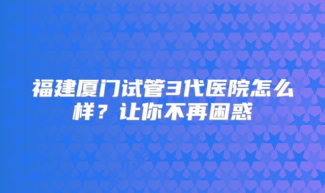 福建厦门试管3代医院怎么样？让你不再困惑