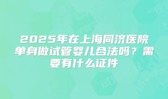 2025年在上海同济医院单身做试管婴儿合法吗？需要有什么证件