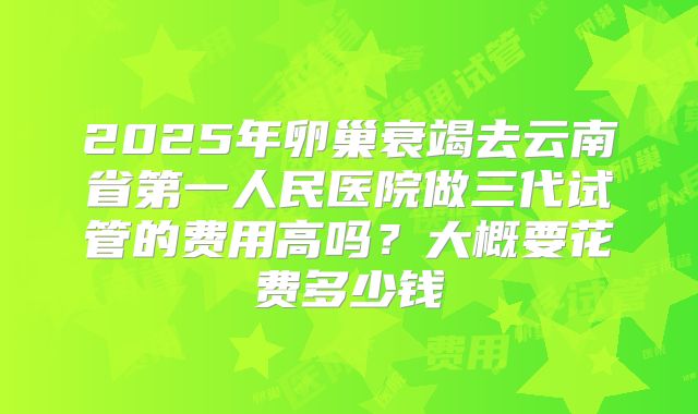 2025年卵巢衰竭去云南省第一人民医院做三代试管的费用高吗？大概要花费多少钱