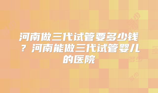 河南做三代试管要多少钱？河南能做三代试管婴儿的医院