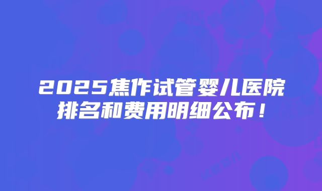 2025焦作试管婴儿医院排名和费用明细公布！
