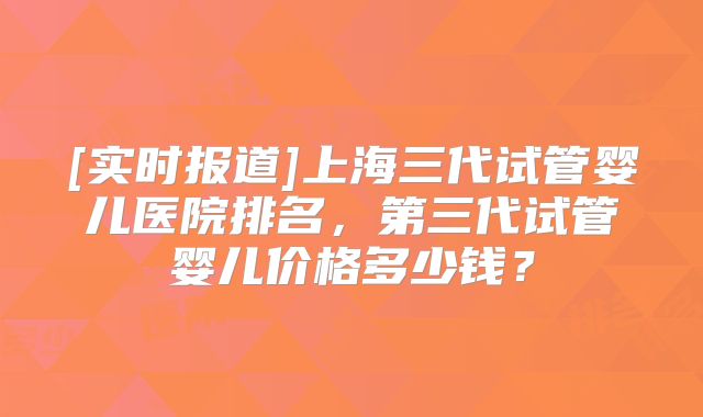 [实时报道]上海三代试管婴儿医院排名，第三代试管婴儿价格多少钱？