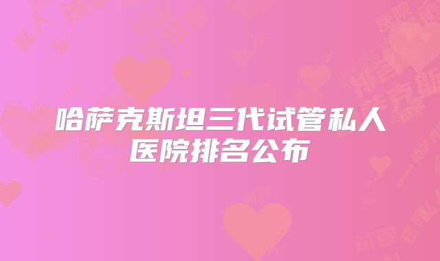 哈萨克斯坦三代试管私人医院排名公布