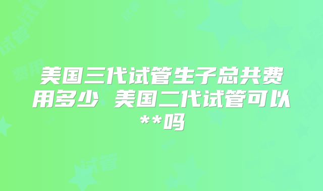 美国三代试管生子总共费用多少 美国二代试管可以**吗