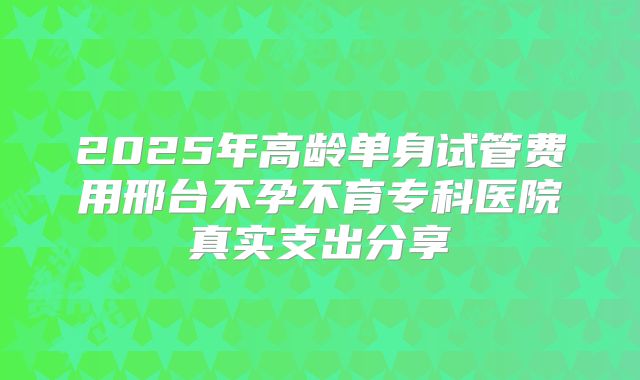 2025年高龄单身试管费用邢台不孕不育专科医院真实支出分享