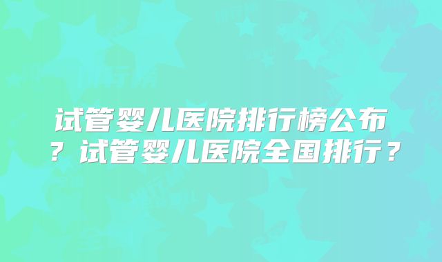 试管婴儿医院排行榜公布？试管婴儿医院全国排行？