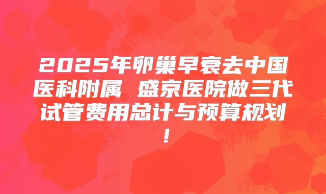 2025年卵巢早衰去中国医科附属 盛京医院做三代试管费用总计与预算规划！