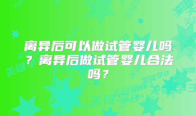 离异后可以做试管婴儿吗?离异后做试管婴儿合法吗?