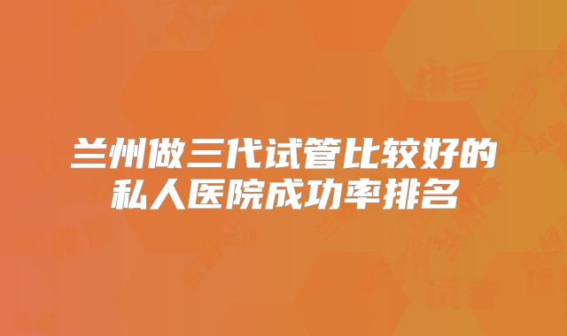 兰州做三代试管比较好的私人医院成功率排名