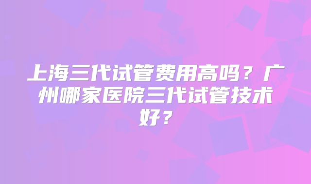 上海三代试管费用高吗？广州哪家医院三代试管技术好？