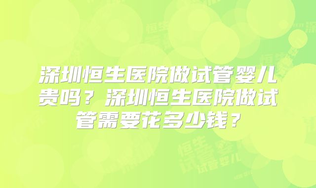 深圳恒生医院做试管婴儿贵吗?深圳恒生医院做试管需要花多少钱?
