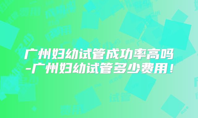广州妇幼试管成功率高吗-广州妇幼试管多少费用！