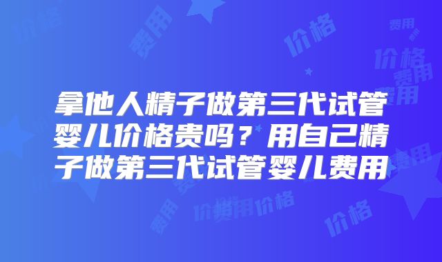 拿他人精子做第三代试管婴儿价格贵吗？用自己精子做第三代试管婴儿费用