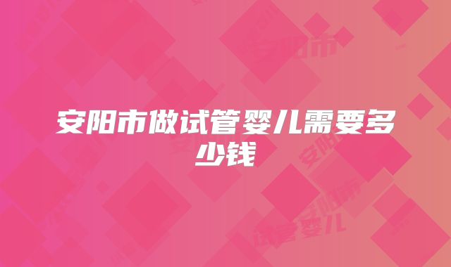 安阳市做试管婴儿需要多少钱