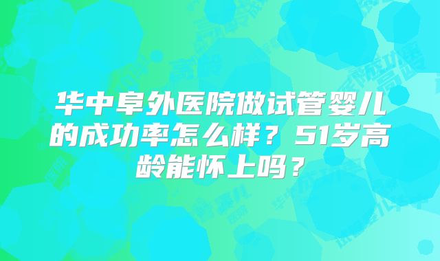 华中阜外医院做试管婴儿的成功率怎么样?51岁高龄能怀上吗?