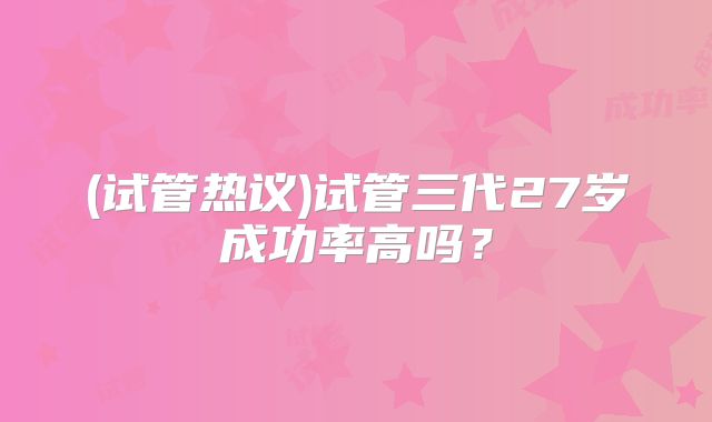 (试管热议)试管三代27岁成功率高吗？