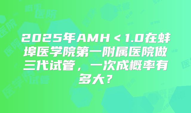 2025年AMH＜1.0在蚌埠医学院第一附属医院做三代试管，一次成概率有多大？