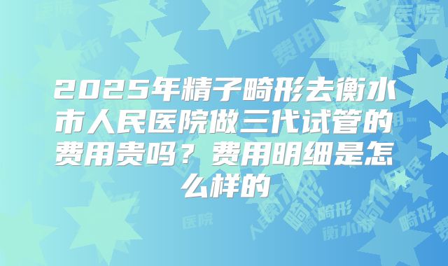 2025年精子畸形去衡水市人民医院做三代试管的费用贵吗?费用明细是怎么样的