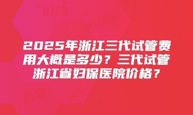 2025年浙江三代试管费用大概是多少?三代试管浙江省妇保医院价格?