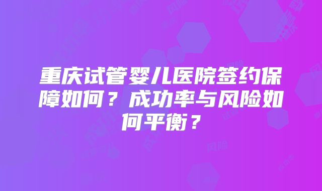 重庆试管婴儿医院签约保障如何？成功率与风险如何平衡？