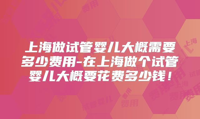 上海做试管婴儿大概需要多少费用-在上海做个试管婴儿大概要花费多少钱!
