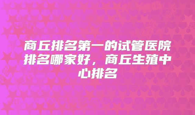 商丘排名第一的试管医院排名哪家好，商丘生殖中心排名